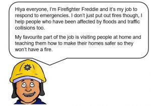 Firefighter with speech bubble that says: Hiya everyone, I'm Firefighter Freddie and its my job to respond to emergencies. I don't just put out fires though, I help people who have been affected by floods and traffic collisions too. My favourite part of the job is visiting people at home and teaching how to make their homes safer so they won't have a fire.