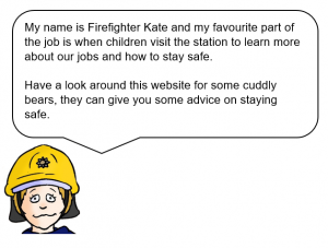 Firefighter with speech bubble saying: My name is Firefighter Kate and my favourite part of the job is when children visit the station to learn more about our jobs and how to stay safe. Have a look around this website for some cuddly bears, they can give you some advice on staying safe.