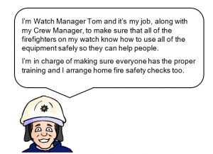 Watch Manager with speech bubble saying: I'm Watch Manager Tom and it's my job, along with my Crew Manager, to make sure that all of the firefighters on my watch know how to use all of the equipment safely so they can help people. I'm in charge of making sure everyone has the proper training and I arrange home fire safety checks too.